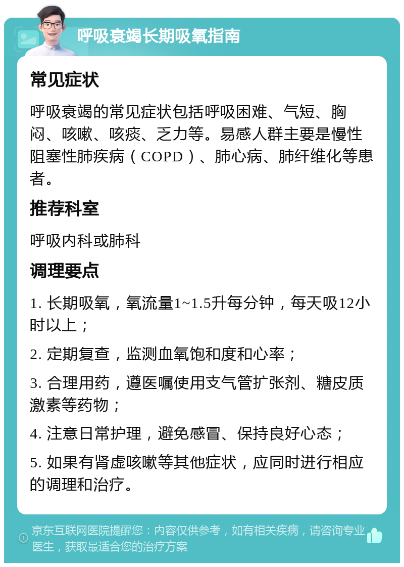 呼吸衰竭长期吸氧指南 常见症状 呼吸衰竭的常见症状包括呼吸困难、气短、胸闷、咳嗽、咳痰、乏力等。易感人群主要是慢性阻塞性肺疾病（COPD）、肺心病、肺纤维化等患者。 推荐科室 呼吸内科或肺科 调理要点 1. 长期吸氧，氧流量1~1.5升每分钟，每天吸12小时以上； 2. 定期复查，监测血氧饱和度和心率； 3. 合理用药，遵医嘱使用支气管扩张剂、糖皮质激素等药物； 4. 注意日常护理，避免感冒、保持良好心态； 5. 如果有肾虚咳嗽等其他症状，应同时进行相应的调理和治疗。