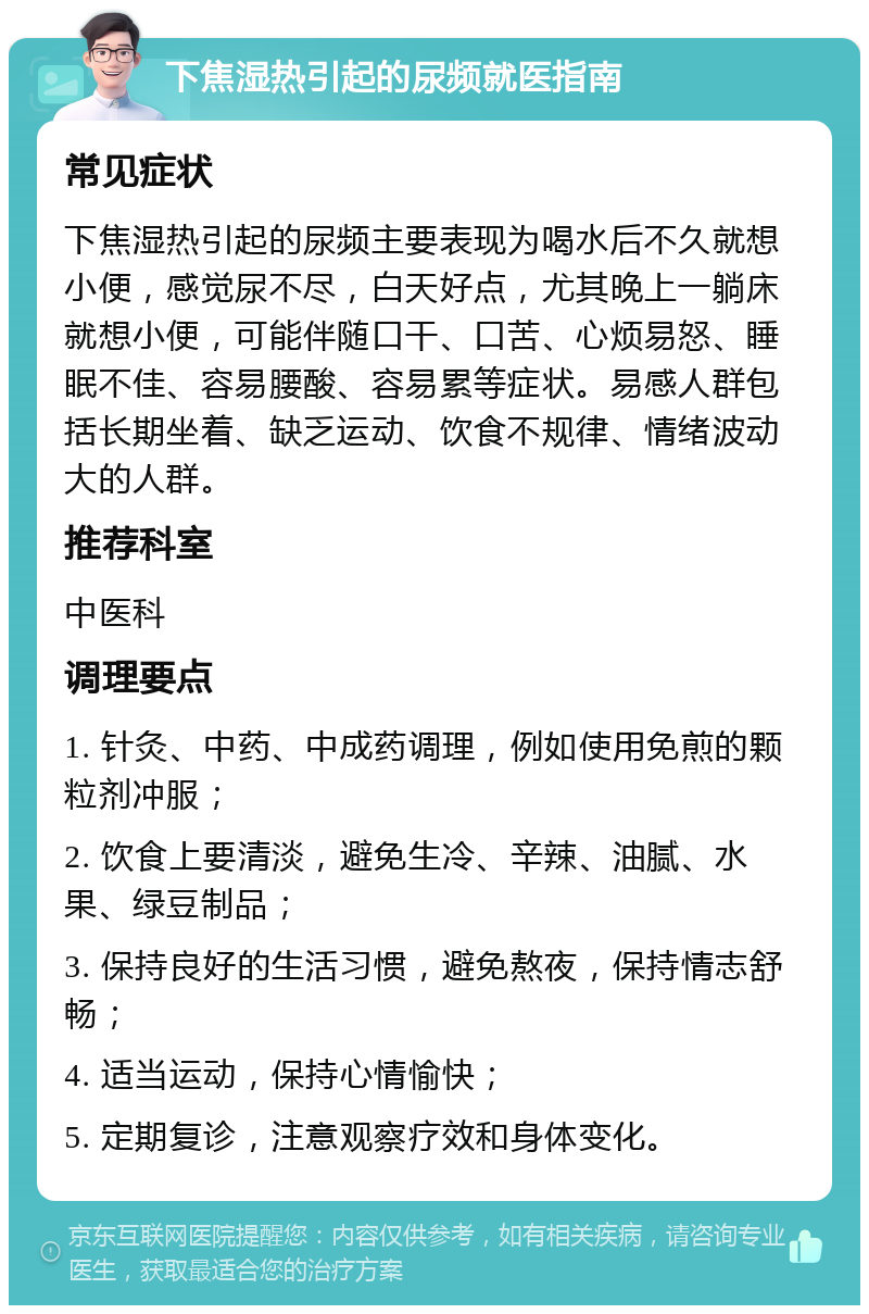 下焦湿热引起的尿频就医指南 常见症状 下焦湿热引起的尿频主要表现为喝水后不久就想小便，感觉尿不尽，白天好点，尤其晚上一躺床就想小便，可能伴随口干、口苦、心烦易怒、睡眠不佳、容易腰酸、容易累等症状。易感人群包括长期坐着、缺乏运动、饮食不规律、情绪波动大的人群。 推荐科室 中医科 调理要点 1. 针灸、中药、中成药调理，例如使用免煎的颗粒剂冲服； 2. 饮食上要清淡，避免生冷、辛辣、油腻、水果、绿豆制品； 3. 保持良好的生活习惯，避免熬夜，保持情志舒畅； 4. 适当运动，保持心情愉快； 5. 定期复诊，注意观察疗效和身体变化。