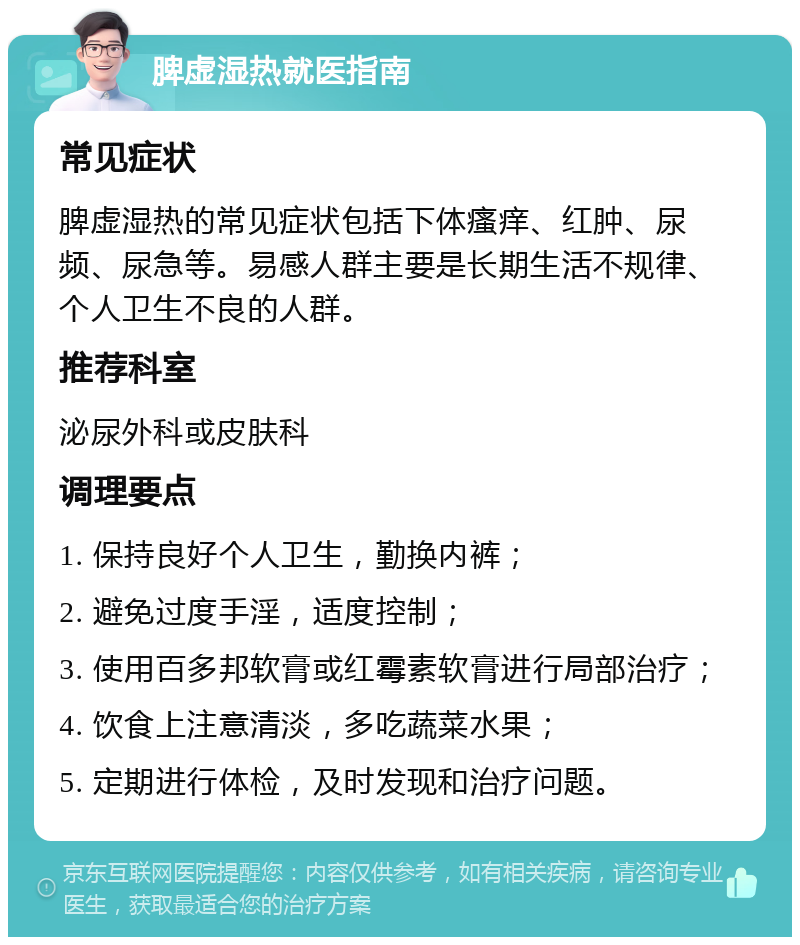 脾虚湿热就医指南 常见症状 脾虚湿热的常见症状包括下体瘙痒、红肿、尿频、尿急等。易感人群主要是长期生活不规律、个人卫生不良的人群。 推荐科室 泌尿外科或皮肤科 调理要点 1. 保持良好个人卫生，勤换内裤； 2. 避免过度手淫，适度控制； 3. 使用百多邦软膏或红霉素软膏进行局部治疗； 4. 饮食上注意清淡，多吃蔬菜水果； 5. 定期进行体检，及时发现和治疗问题。