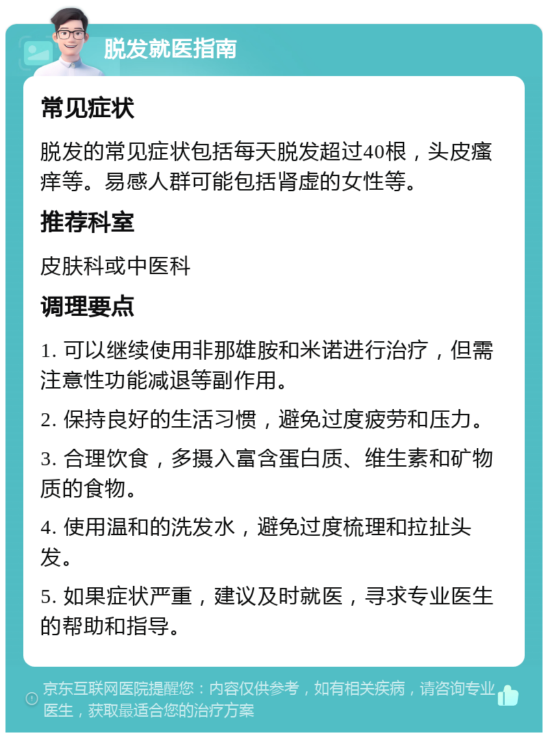 脱发就医指南 常见症状 脱发的常见症状包括每天脱发超过40根，头皮瘙痒等。易感人群可能包括肾虚的女性等。 推荐科室 皮肤科或中医科 调理要点 1. 可以继续使用非那雄胺和米诺进行治疗，但需注意性功能减退等副作用。 2. 保持良好的生活习惯，避免过度疲劳和压力。 3. 合理饮食，多摄入富含蛋白质、维生素和矿物质的食物。 4. 使用温和的洗发水，避免过度梳理和拉扯头发。 5. 如果症状严重，建议及时就医，寻求专业医生的帮助和指导。