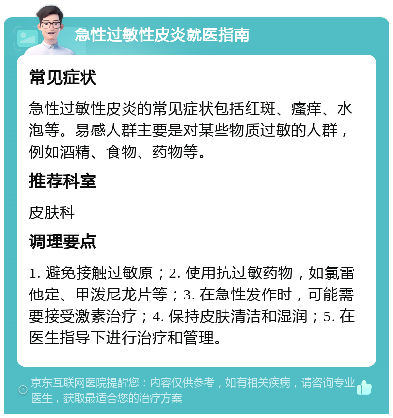 急性过敏性皮炎就医指南 常见症状 急性过敏性皮炎的常见症状包括红斑、瘙痒、水泡等。易感人群主要是对某些物质过敏的人群，例如酒精、食物、药物等。 推荐科室 皮肤科 调理要点 1. 避免接触过敏原；2. 使用抗过敏药物，如氯雷他定、甲泼尼龙片等；3. 在急性发作时，可能需要接受激素治疗；4. 保持皮肤清洁和湿润；5. 在医生指导下进行治疗和管理。