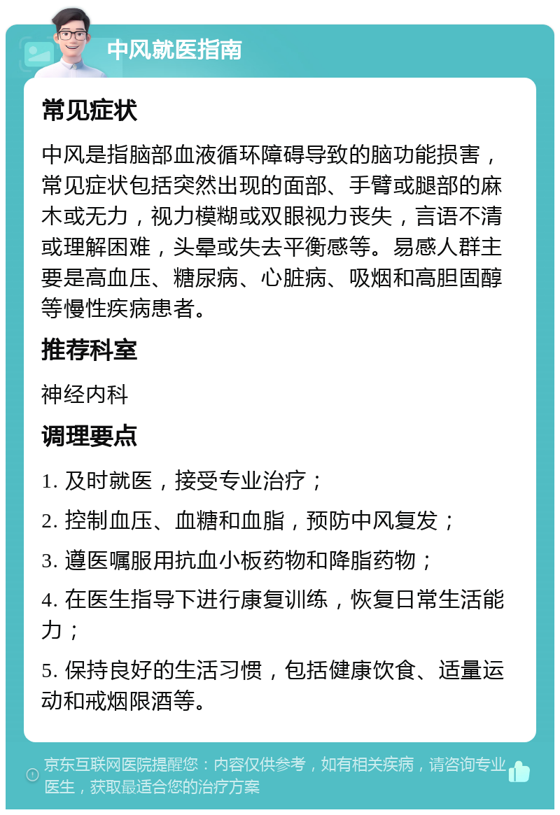 中风就医指南 常见症状 中风是指脑部血液循环障碍导致的脑功能损害，常见症状包括突然出现的面部、手臂或腿部的麻木或无力，视力模糊或双眼视力丧失，言语不清或理解困难，头晕或失去平衡感等。易感人群主要是高血压、糖尿病、心脏病、吸烟和高胆固醇等慢性疾病患者。 推荐科室 神经内科 调理要点 1. 及时就医，接受专业治疗； 2. 控制血压、血糖和血脂，预防中风复发； 3. 遵医嘱服用抗血小板药物和降脂药物； 4. 在医生指导下进行康复训练，恢复日常生活能力； 5. 保持良好的生活习惯，包括健康饮食、适量运动和戒烟限酒等。