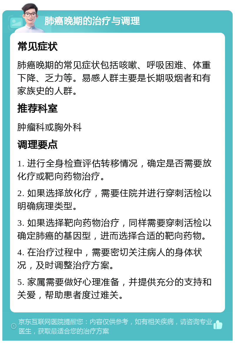 肺癌晚期的治疗与调理 常见症状 肺癌晚期的常见症状包括咳嗽、呼吸困难、体重下降、乏力等。易感人群主要是长期吸烟者和有家族史的人群。 推荐科室 肿瘤科或胸外科 调理要点 1. 进行全身检查评估转移情况，确定是否需要放化疗或靶向药物治疗。 2. 如果选择放化疗，需要住院并进行穿刺活检以明确病理类型。 3. 如果选择靶向药物治疗，同样需要穿刺活检以确定肺癌的基因型，进而选择合适的靶向药物。 4. 在治疗过程中，需要密切关注病人的身体状况，及时调整治疗方案。 5. 家属需要做好心理准备，并提供充分的支持和关爱，帮助患者度过难关。