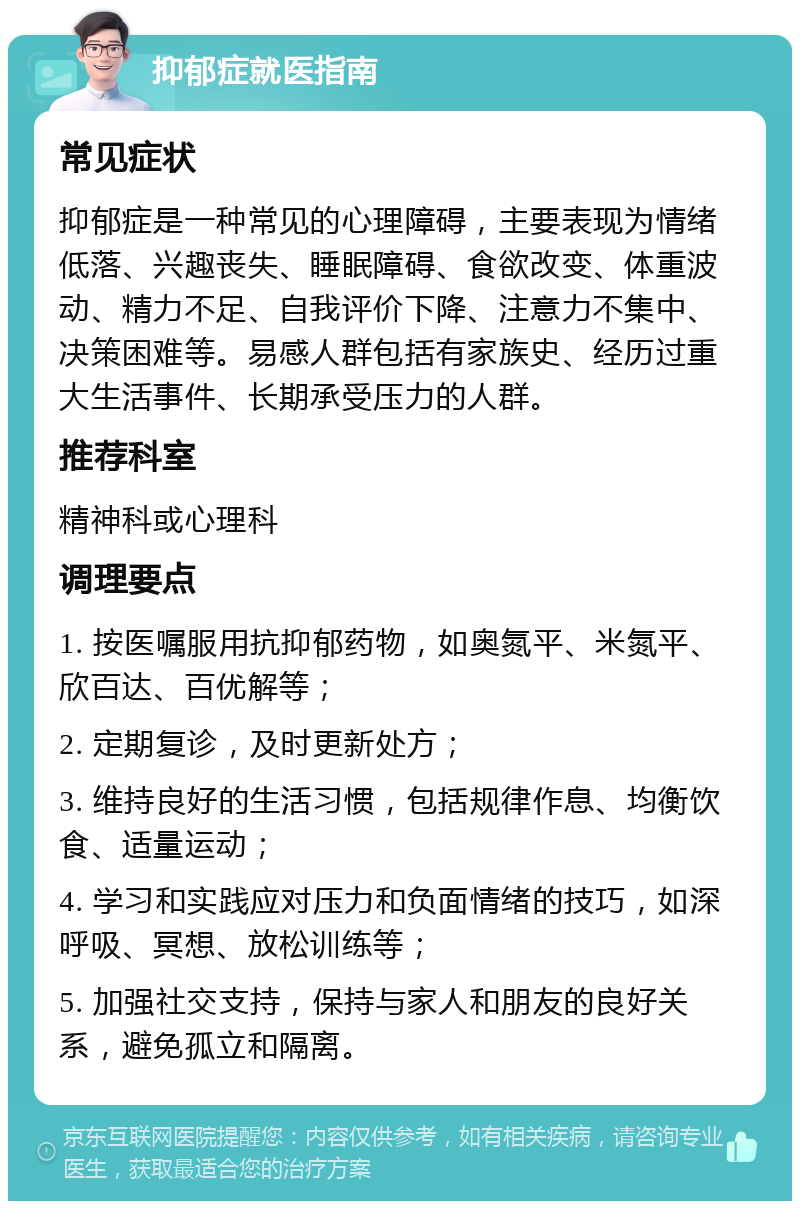 抑郁症就医指南 常见症状 抑郁症是一种常见的心理障碍，主要表现为情绪低落、兴趣丧失、睡眠障碍、食欲改变、体重波动、精力不足、自我评价下降、注意力不集中、决策困难等。易感人群包括有家族史、经历过重大生活事件、长期承受压力的人群。 推荐科室 精神科或心理科 调理要点 1. 按医嘱服用抗抑郁药物，如奥氮平、米氮平、欣百达、百优解等； 2. 定期复诊，及时更新处方； 3. 维持良好的生活习惯，包括规律作息、均衡饮食、适量运动； 4. 学习和实践应对压力和负面情绪的技巧，如深呼吸、冥想、放松训练等； 5. 加强社交支持，保持与家人和朋友的良好关系，避免孤立和隔离。