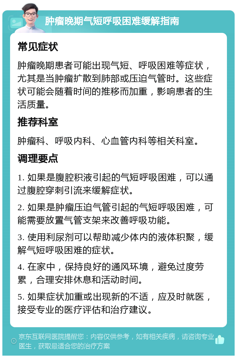 肿瘤晚期气短呼吸困难缓解指南 常见症状 肿瘤晚期患者可能出现气短、呼吸困难等症状，尤其是当肿瘤扩散到肺部或压迫气管时。这些症状可能会随着时间的推移而加重，影响患者的生活质量。 推荐科室 肿瘤科、呼吸内科、心血管内科等相关科室。 调理要点 1. 如果是腹腔积液引起的气短呼吸困难，可以通过腹腔穿刺引流来缓解症状。 2. 如果是肿瘤压迫气管引起的气短呼吸困难，可能需要放置气管支架来改善呼吸功能。 3. 使用利尿剂可以帮助减少体内的液体积聚，缓解气短呼吸困难的症状。 4. 在家中，保持良好的通风环境，避免过度劳累，合理安排休息和活动时间。 5. 如果症状加重或出现新的不适，应及时就医，接受专业的医疗评估和治疗建议。