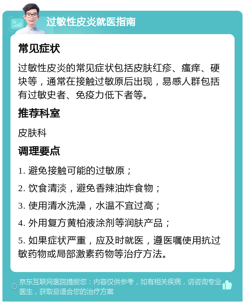 过敏性皮炎就医指南 常见症状 过敏性皮炎的常见症状包括皮肤红疹、瘙痒、硬块等，通常在接触过敏原后出现，易感人群包括有过敏史者、免疫力低下者等。 推荐科室 皮肤科 调理要点 1. 避免接触可能的过敏原； 2. 饮食清淡，避免香辣油炸食物； 3. 使用清水洗澡，水温不宜过高； 4. 外用复方黄柏液涂剂等润肤产品； 5. 如果症状严重，应及时就医，遵医嘱使用抗过敏药物或局部激素药物等治疗方法。