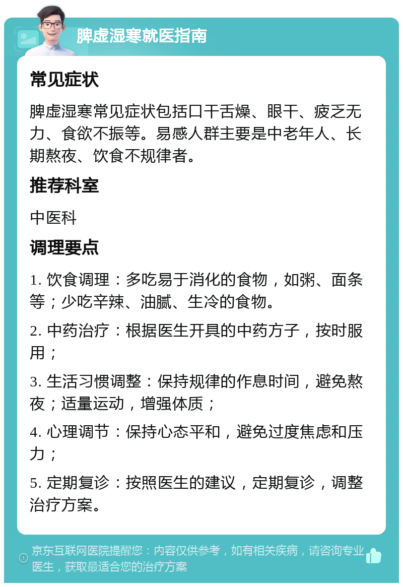 脾虚湿寒就医指南 常见症状 脾虚湿寒常见症状包括口干舌燥、眼干、疲乏无力、食欲不振等。易感人群主要是中老年人、长期熬夜、饮食不规律者。 推荐科室 中医科 调理要点 1. 饮食调理：多吃易于消化的食物，如粥、面条等；少吃辛辣、油腻、生冷的食物。 2. 中药治疗：根据医生开具的中药方子，按时服用； 3. 生活习惯调整：保持规律的作息时间，避免熬夜；适量运动，增强体质； 4. 心理调节：保持心态平和，避免过度焦虑和压力； 5. 定期复诊：按照医生的建议，定期复诊，调整治疗方案。