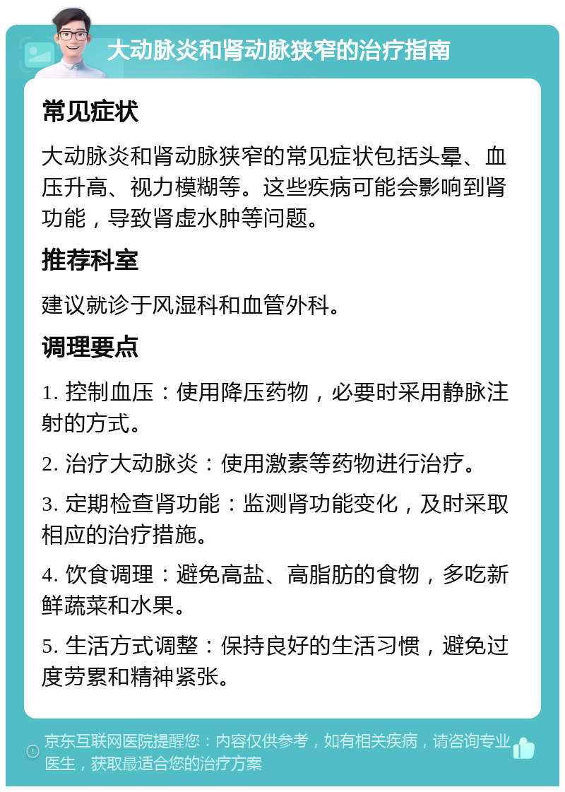 大动脉炎和肾动脉狭窄的治疗指南 常见症状 大动脉炎和肾动脉狭窄的常见症状包括头晕、血压升高、视力模糊等。这些疾病可能会影响到肾功能，导致肾虚水肿等问题。 推荐科室 建议就诊于风湿科和血管外科。 调理要点 1. 控制血压：使用降压药物，必要时采用静脉注射的方式。 2. 治疗大动脉炎：使用激素等药物进行治疗。 3. 定期检查肾功能：监测肾功能变化，及时采取相应的治疗措施。 4. 饮食调理：避免高盐、高脂肪的食物，多吃新鲜蔬菜和水果。 5. 生活方式调整：保持良好的生活习惯，避免过度劳累和精神紧张。