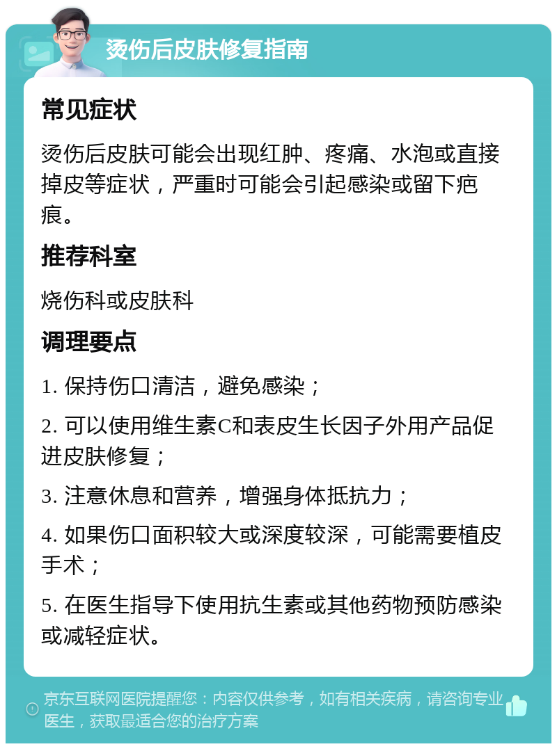 烫伤后皮肤修复指南 常见症状 烫伤后皮肤可能会出现红肿、疼痛、水泡或直接掉皮等症状，严重时可能会引起感染或留下疤痕。 推荐科室 烧伤科或皮肤科 调理要点 1. 保持伤口清洁，避免感染； 2. 可以使用维生素C和表皮生长因子外用产品促进皮肤修复； 3. 注意休息和营养，增强身体抵抗力； 4. 如果伤口面积较大或深度较深，可能需要植皮手术； 5. 在医生指导下使用抗生素或其他药物预防感染或减轻症状。