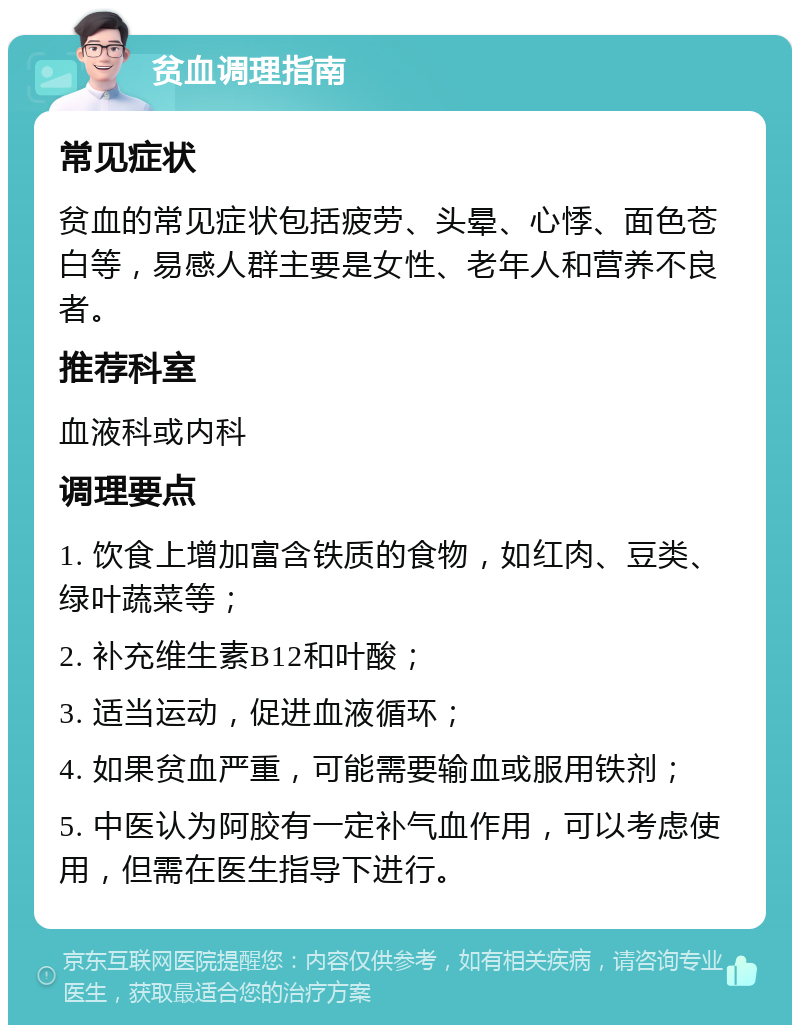 贫血调理指南 常见症状 贫血的常见症状包括疲劳、头晕、心悸、面色苍白等，易感人群主要是女性、老年人和营养不良者。 推荐科室 血液科或内科 调理要点 1. 饮食上增加富含铁质的食物，如红肉、豆类、绿叶蔬菜等； 2. 补充维生素B12和叶酸； 3. 适当运动，促进血液循环； 4. 如果贫血严重，可能需要输血或服用铁剂； 5. 中医认为阿胶有一定补气血作用，可以考虑使用，但需在医生指导下进行。