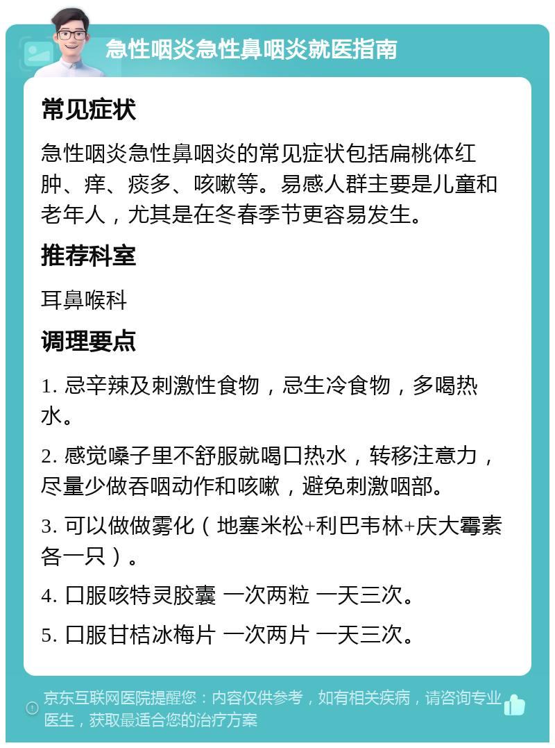 急性咽炎急性鼻咽炎就医指南 常见症状 急性咽炎急性鼻咽炎的常见症状包括扁桃体红肿、痒、痰多、咳嗽等。易感人群主要是儿童和老年人，尤其是在冬春季节更容易发生。 推荐科室 耳鼻喉科 调理要点 1. 忌辛辣及刺激性食物，忌生冷食物，多喝热水。 2. 感觉嗓子里不舒服就喝口热水，转移注意力，尽量少做吞咽动作和咳嗽，避免刺激咽部。 3. 可以做做雾化（地塞米松+利巴韦林+庆大霉素各一只）。 4. 口服咳特灵胶囊 一次两粒 一天三次。 5. 口服甘桔冰梅片 一次两片 一天三次。