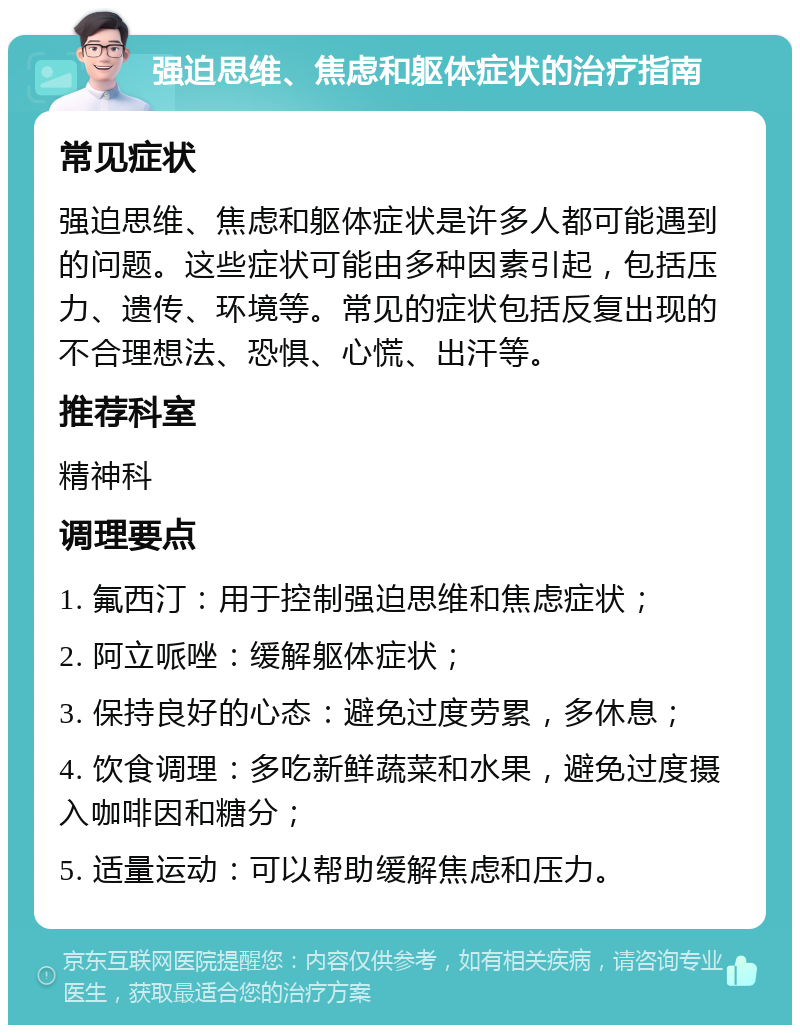 强迫思维、焦虑和躯体症状的治疗指南 常见症状 强迫思维、焦虑和躯体症状是许多人都可能遇到的问题。这些症状可能由多种因素引起，包括压力、遗传、环境等。常见的症状包括反复出现的不合理想法、恐惧、心慌、出汗等。 推荐科室 精神科 调理要点 1. 氟西汀：用于控制强迫思维和焦虑症状； 2. 阿立哌唑：缓解躯体症状； 3. 保持良好的心态：避免过度劳累，多休息； 4. 饮食调理：多吃新鲜蔬菜和水果，避免过度摄入咖啡因和糖分； 5. 适量运动：可以帮助缓解焦虑和压力。