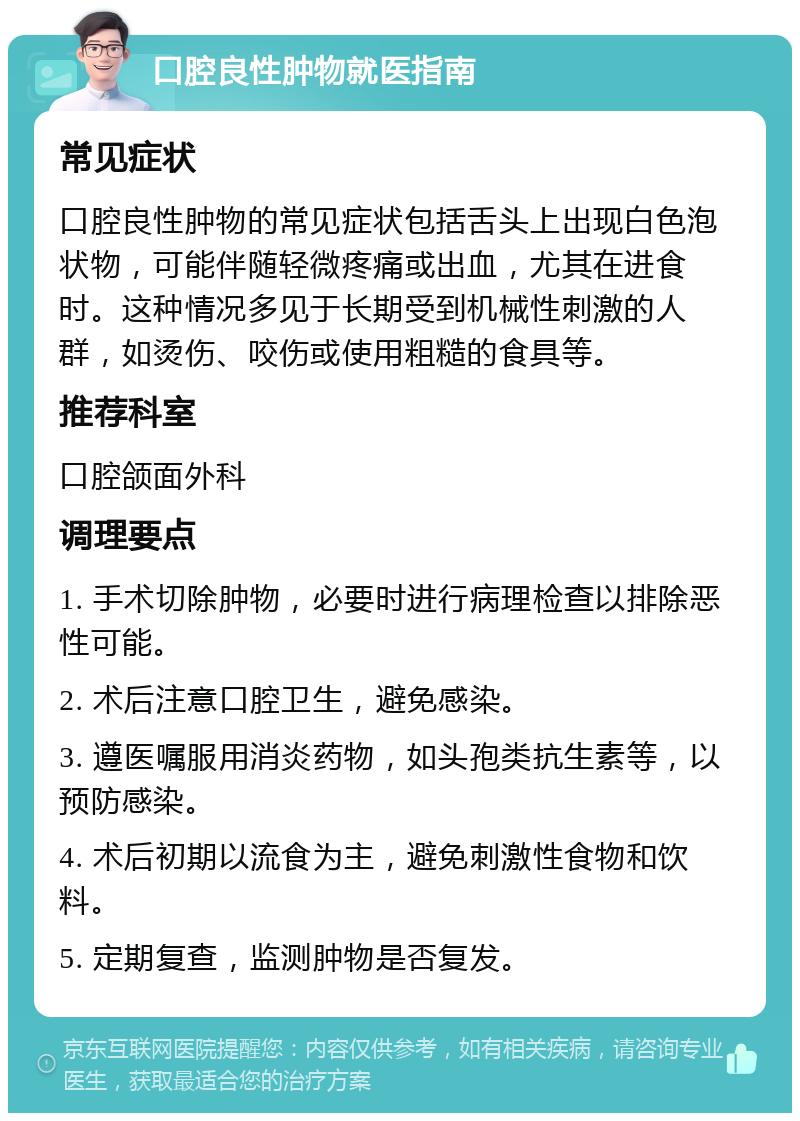 口腔良性肿物就医指南 常见症状 口腔良性肿物的常见症状包括舌头上出现白色泡状物，可能伴随轻微疼痛或出血，尤其在进食时。这种情况多见于长期受到机械性刺激的人群，如烫伤、咬伤或使用粗糙的食具等。 推荐科室 口腔颌面外科 调理要点 1. 手术切除肿物，必要时进行病理检查以排除恶性可能。 2. 术后注意口腔卫生，避免感染。 3. 遵医嘱服用消炎药物，如头孢类抗生素等，以预防感染。 4. 术后初期以流食为主，避免刺激性食物和饮料。 5. 定期复查，监测肿物是否复发。