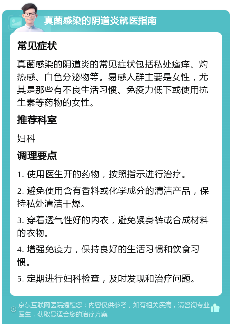 真菌感染的阴道炎就医指南 常见症状 真菌感染的阴道炎的常见症状包括私处瘙痒、灼热感、白色分泌物等。易感人群主要是女性，尤其是那些有不良生活习惯、免疫力低下或使用抗生素等药物的女性。 推荐科室 妇科 调理要点 1. 使用医生开的药物，按照指示进行治疗。 2. 避免使用含有香料或化学成分的清洁产品，保持私处清洁干燥。 3. 穿着透气性好的内衣，避免紧身裤或合成材料的衣物。 4. 增强免疫力，保持良好的生活习惯和饮食习惯。 5. 定期进行妇科检查，及时发现和治疗问题。