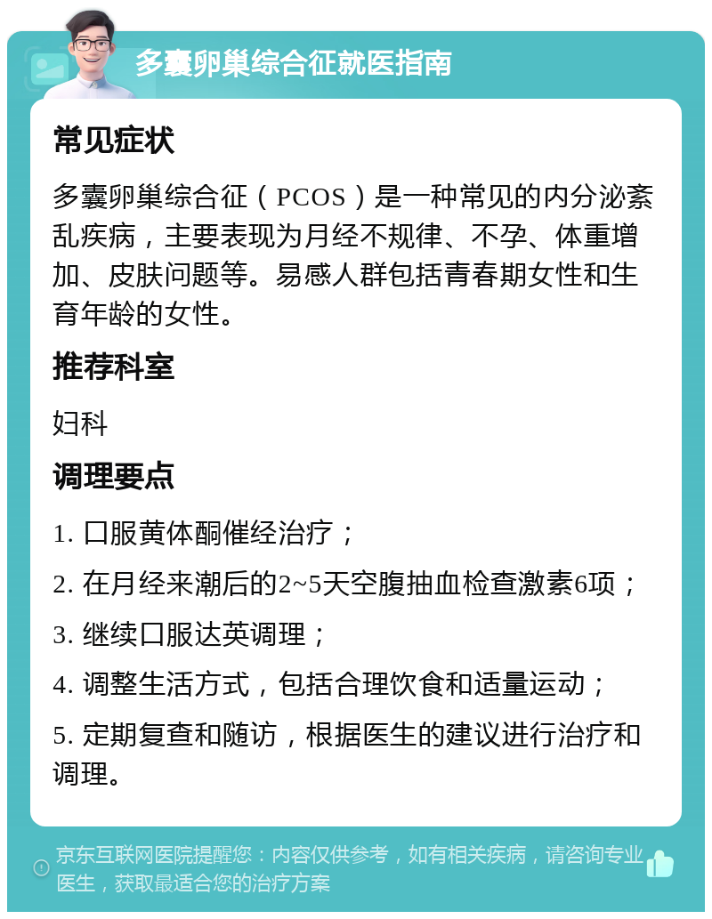 多囊卵巢综合征就医指南 常见症状 多囊卵巢综合征（PCOS）是一种常见的内分泌紊乱疾病，主要表现为月经不规律、不孕、体重增加、皮肤问题等。易感人群包括青春期女性和生育年龄的女性。 推荐科室 妇科 调理要点 1. 口服黄体酮催经治疗； 2. 在月经来潮后的2~5天空腹抽血检查激素6项； 3. 继续口服达英调理； 4. 调整生活方式，包括合理饮食和适量运动； 5. 定期复查和随访，根据医生的建议进行治疗和调理。