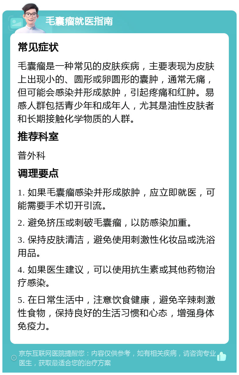 毛囊瘤就医指南 常见症状 毛囊瘤是一种常见的皮肤疾病，主要表现为皮肤上出现小的、圆形或卵圆形的囊肿，通常无痛，但可能会感染并形成脓肿，引起疼痛和红肿。易感人群包括青少年和成年人，尤其是油性皮肤者和长期接触化学物质的人群。 推荐科室 普外科 调理要点 1. 如果毛囊瘤感染并形成脓肿，应立即就医，可能需要手术切开引流。 2. 避免挤压或刺破毛囊瘤，以防感染加重。 3. 保持皮肤清洁，避免使用刺激性化妆品或洗浴用品。 4. 如果医生建议，可以使用抗生素或其他药物治疗感染。 5. 在日常生活中，注意饮食健康，避免辛辣刺激性食物，保持良好的生活习惯和心态，增强身体免疫力。