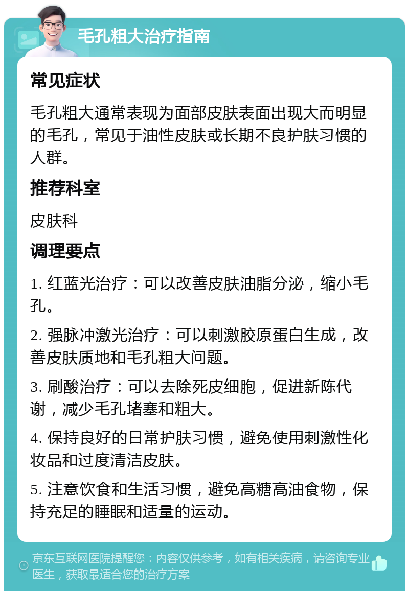 毛孔粗大治疗指南 常见症状 毛孔粗大通常表现为面部皮肤表面出现大而明显的毛孔，常见于油性皮肤或长期不良护肤习惯的人群。 推荐科室 皮肤科 调理要点 1. 红蓝光治疗：可以改善皮肤油脂分泌，缩小毛孔。 2. 强脉冲激光治疗：可以刺激胶原蛋白生成，改善皮肤质地和毛孔粗大问题。 3. 刷酸治疗：可以去除死皮细胞，促进新陈代谢，减少毛孔堵塞和粗大。 4. 保持良好的日常护肤习惯，避免使用刺激性化妆品和过度清洁皮肤。 5. 注意饮食和生活习惯，避免高糖高油食物，保持充足的睡眠和适量的运动。