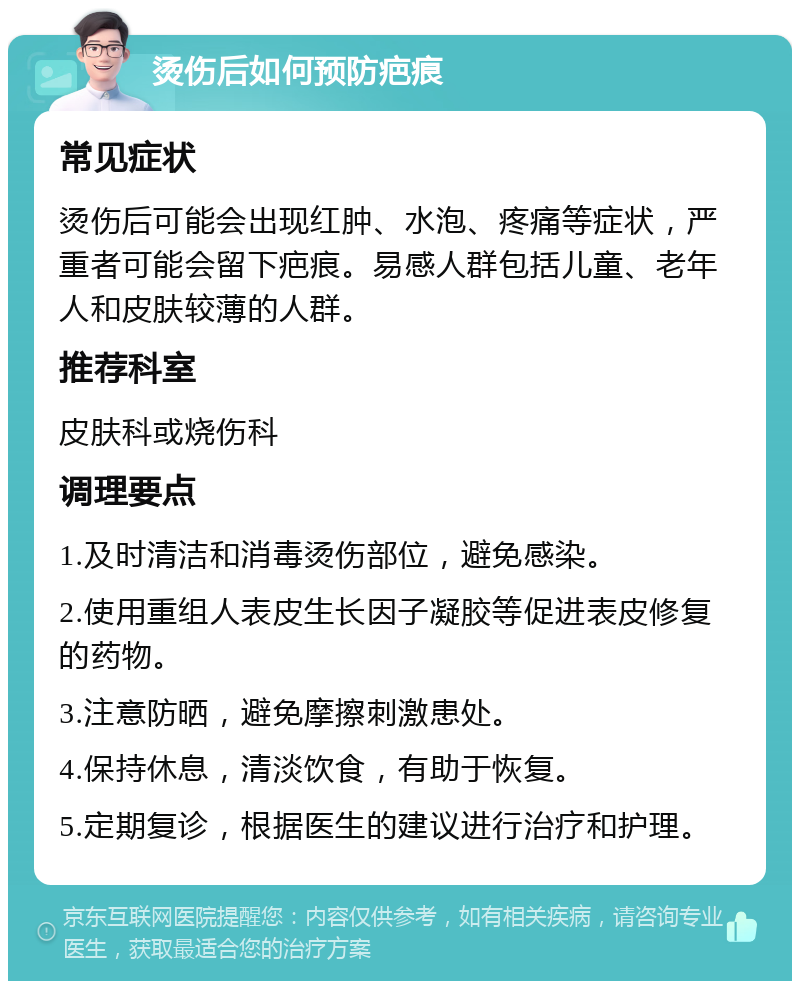 烫伤后如何预防疤痕 常见症状 烫伤后可能会出现红肿、水泡、疼痛等症状，严重者可能会留下疤痕。易感人群包括儿童、老年人和皮肤较薄的人群。 推荐科室 皮肤科或烧伤科 调理要点 1.及时清洁和消毒烫伤部位，避免感染。 2.使用重组人表皮生长因子凝胶等促进表皮修复的药物。 3.注意防晒，避免摩擦刺激患处。 4.保持休息，清淡饮食，有助于恢复。 5.定期复诊，根据医生的建议进行治疗和护理。