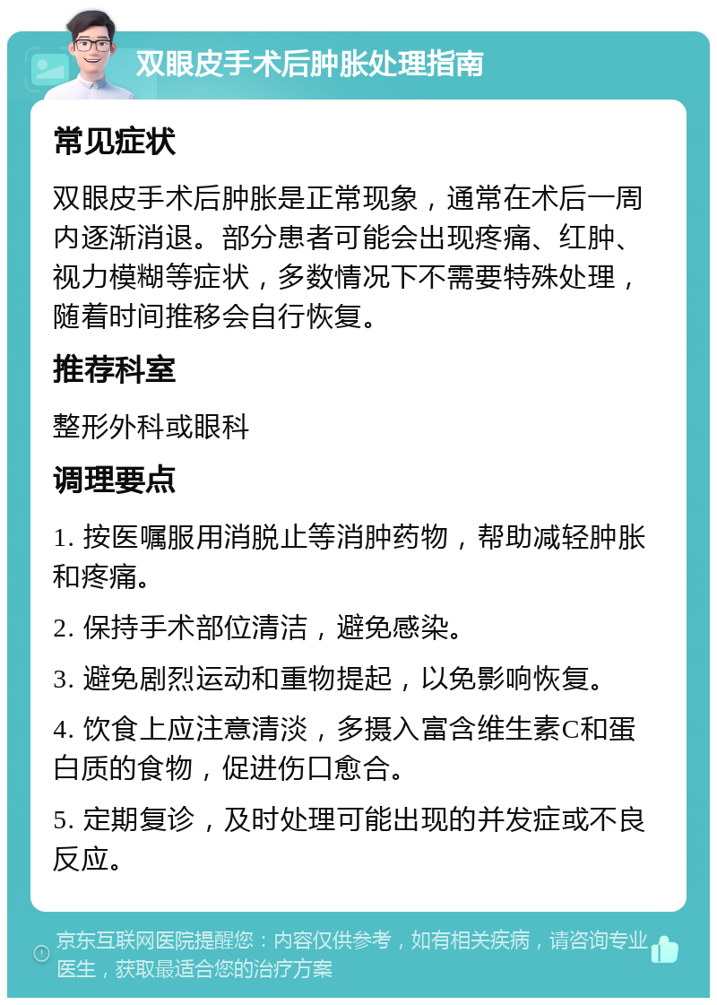 双眼皮手术后肿胀处理指南 常见症状 双眼皮手术后肿胀是正常现象，通常在术后一周内逐渐消退。部分患者可能会出现疼痛、红肿、视力模糊等症状，多数情况下不需要特殊处理，随着时间推移会自行恢复。 推荐科室 整形外科或眼科 调理要点 1. 按医嘱服用消脱止等消肿药物，帮助减轻肿胀和疼痛。 2. 保持手术部位清洁，避免感染。 3. 避免剧烈运动和重物提起，以免影响恢复。 4. 饮食上应注意清淡，多摄入富含维生素C和蛋白质的食物，促进伤口愈合。 5. 定期复诊，及时处理可能出现的并发症或不良反应。