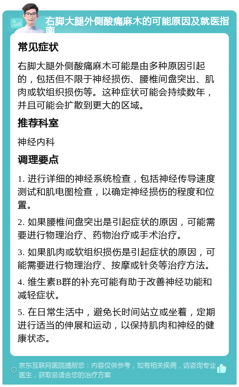 右脚大腿外侧酸痛麻木的可能原因及就医指南 常见症状 右脚大腿外侧酸痛麻木可能是由多种原因引起的，包括但不限于神经损伤、腰椎间盘突出、肌肉或软组织损伤等。这种症状可能会持续数年，并且可能会扩散到更大的区域。 推荐科室 神经内科 调理要点 1. 进行详细的神经系统检查，包括神经传导速度测试和肌电图检查，以确定神经损伤的程度和位置。 2. 如果腰椎间盘突出是引起症状的原因，可能需要进行物理治疗、药物治疗或手术治疗。 3. 如果肌肉或软组织损伤是引起症状的原因，可能需要进行物理治疗、按摩或针灸等治疗方法。 4. 维生素B群的补充可能有助于改善神经功能和减轻症状。 5. 在日常生活中，避免长时间站立或坐着，定期进行适当的伸展和运动，以保持肌肉和神经的健康状态。