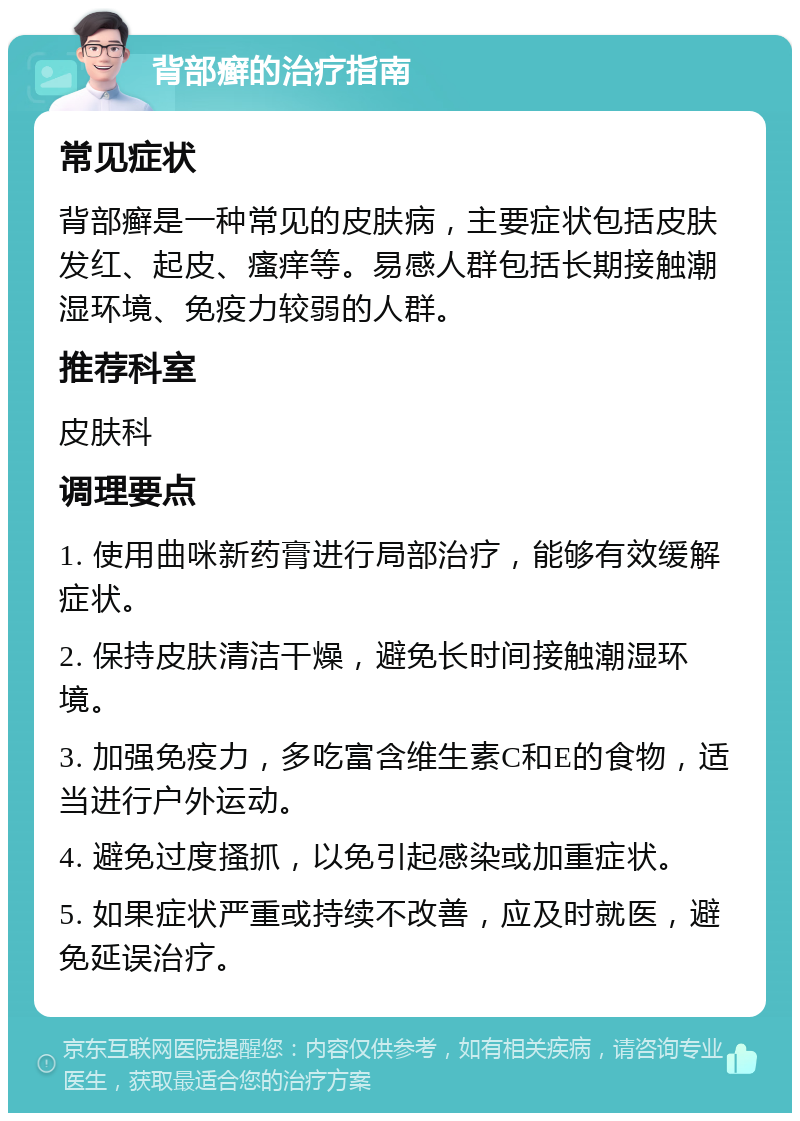 背部癣的治疗指南 常见症状 背部癣是一种常见的皮肤病，主要症状包括皮肤发红、起皮、瘙痒等。易感人群包括长期接触潮湿环境、免疫力较弱的人群。 推荐科室 皮肤科 调理要点 1. 使用曲咪新药膏进行局部治疗，能够有效缓解症状。 2. 保持皮肤清洁干燥，避免长时间接触潮湿环境。 3. 加强免疫力，多吃富含维生素C和E的食物，适当进行户外运动。 4. 避免过度搔抓，以免引起感染或加重症状。 5. 如果症状严重或持续不改善，应及时就医，避免延误治疗。