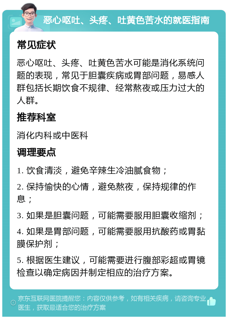 恶心呕吐、头疼、吐黄色苦水的就医指南 常见症状 恶心呕吐、头疼、吐黄色苦水可能是消化系统问题的表现，常见于胆囊疾病或胃部问题，易感人群包括长期饮食不规律、经常熬夜或压力过大的人群。 推荐科室 消化内科或中医科 调理要点 1. 饮食清淡，避免辛辣生冷油腻食物； 2. 保持愉快的心情，避免熬夜，保持规律的作息； 3. 如果是胆囊问题，可能需要服用胆囊收缩剂； 4. 如果是胃部问题，可能需要服用抗酸药或胃黏膜保护剂； 5. 根据医生建议，可能需要进行腹部彩超或胃镜检查以确定病因并制定相应的治疗方案。