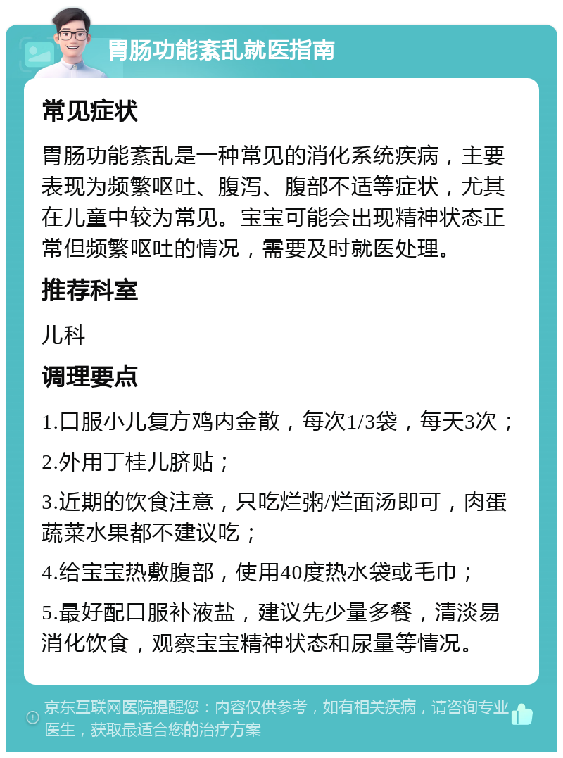 胃肠功能紊乱就医指南 常见症状 胃肠功能紊乱是一种常见的消化系统疾病，主要表现为频繁呕吐、腹泻、腹部不适等症状，尤其在儿童中较为常见。宝宝可能会出现精神状态正常但频繁呕吐的情况，需要及时就医处理。 推荐科室 儿科 调理要点 1.口服小儿复方鸡内金散，每次1/3袋，每天3次； 2.外用丁桂儿脐贴； 3.近期的饮食注意，只吃烂粥/烂面汤即可，肉蛋蔬菜水果都不建议吃； 4.给宝宝热敷腹部，使用40度热水袋或毛巾； 5.最好配口服补液盐，建议先少量多餐，清淡易消化饮食，观察宝宝精神状态和尿量等情况。