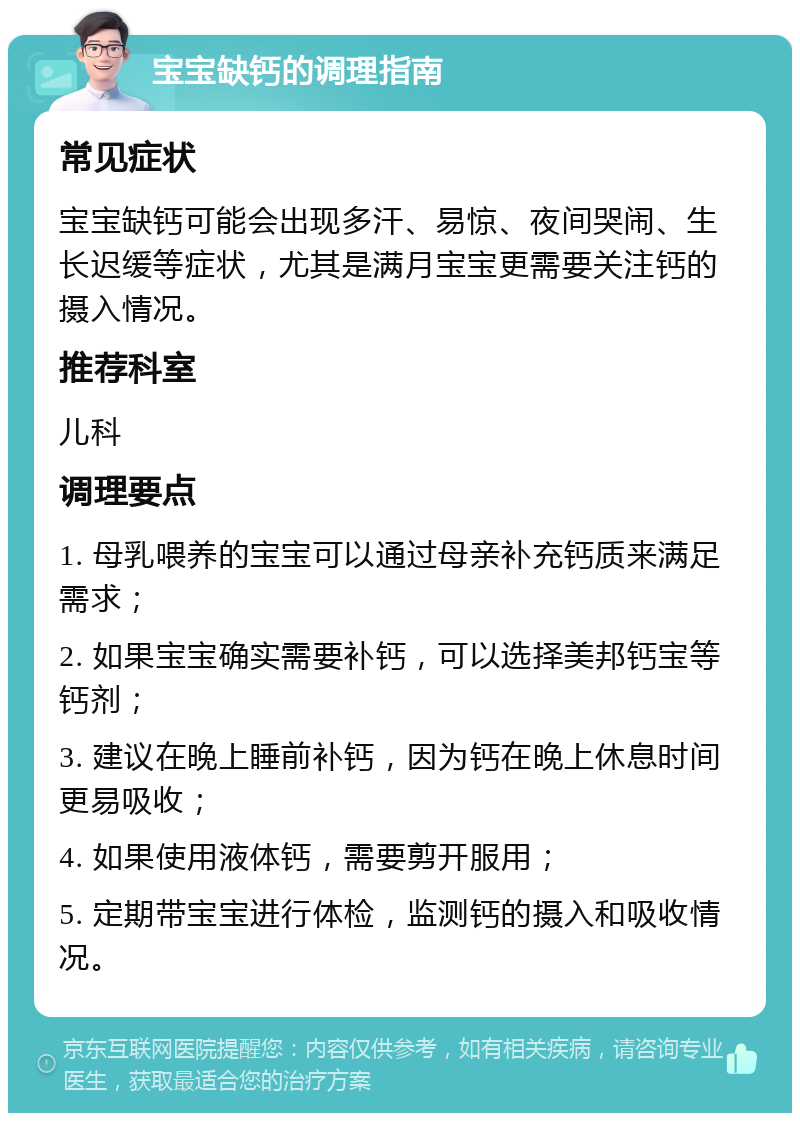 宝宝缺钙的调理指南 常见症状 宝宝缺钙可能会出现多汗、易惊、夜间哭闹、生长迟缓等症状，尤其是满月宝宝更需要关注钙的摄入情况。 推荐科室 儿科 调理要点 1. 母乳喂养的宝宝可以通过母亲补充钙质来满足需求； 2. 如果宝宝确实需要补钙，可以选择美邦钙宝等钙剂； 3. 建议在晚上睡前补钙，因为钙在晚上休息时间更易吸收； 4. 如果使用液体钙，需要剪开服用； 5. 定期带宝宝进行体检，监测钙的摄入和吸收情况。