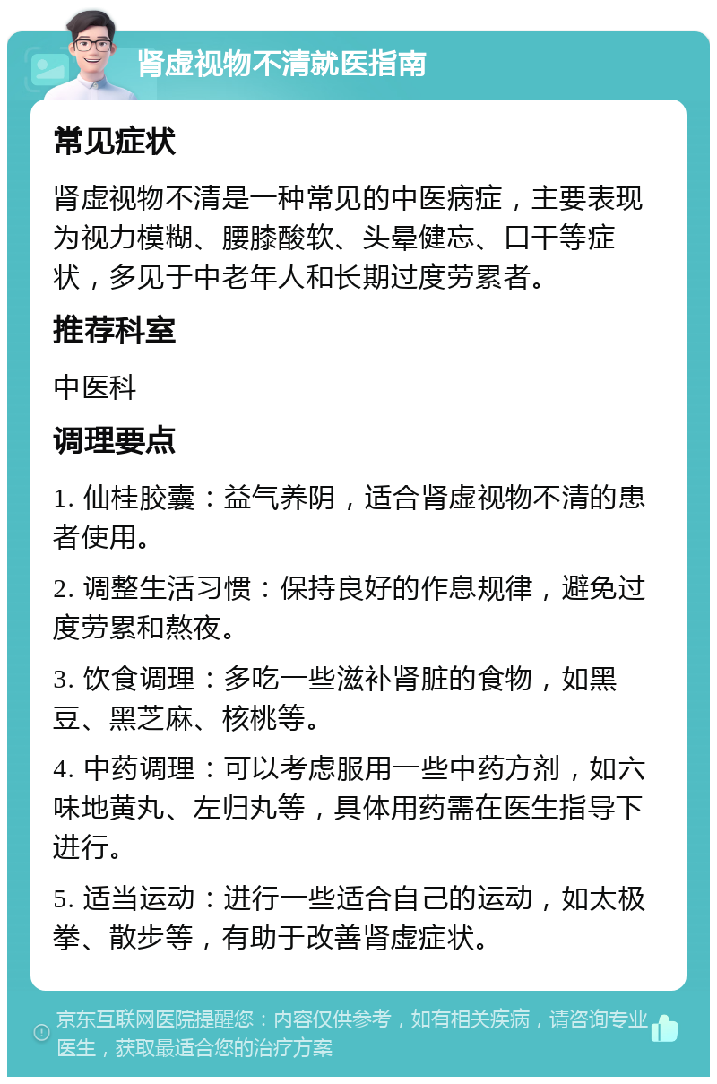 肾虚视物不清就医指南 常见症状 肾虚视物不清是一种常见的中医病症，主要表现为视力模糊、腰膝酸软、头晕健忘、口干等症状，多见于中老年人和长期过度劳累者。 推荐科室 中医科 调理要点 1. 仙桂胶囊：益气养阴，适合肾虚视物不清的患者使用。 2. 调整生活习惯：保持良好的作息规律，避免过度劳累和熬夜。 3. 饮食调理：多吃一些滋补肾脏的食物，如黑豆、黑芝麻、核桃等。 4. 中药调理：可以考虑服用一些中药方剂，如六味地黄丸、左归丸等，具体用药需在医生指导下进行。 5. 适当运动：进行一些适合自己的运动，如太极拳、散步等，有助于改善肾虚症状。