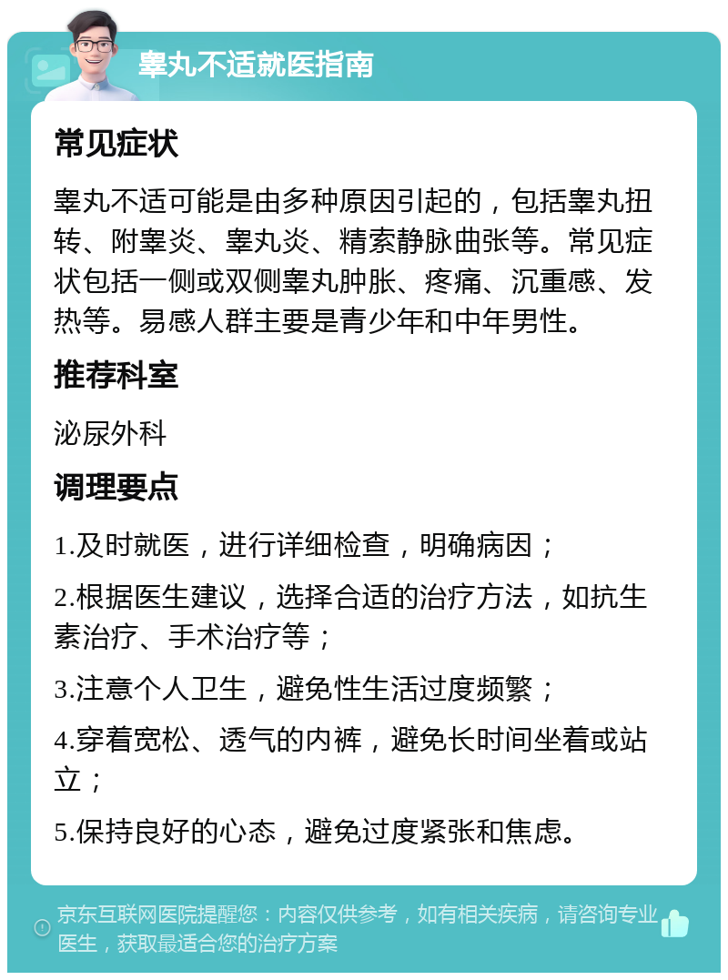 睾丸不适就医指南 常见症状 睾丸不适可能是由多种原因引起的，包括睾丸扭转、附睾炎、睾丸炎、精索静脉曲张等。常见症状包括一侧或双侧睾丸肿胀、疼痛、沉重感、发热等。易感人群主要是青少年和中年男性。 推荐科室 泌尿外科 调理要点 1.及时就医，进行详细检查，明确病因； 2.根据医生建议，选择合适的治疗方法，如抗生素治疗、手术治疗等； 3.注意个人卫生，避免性生活过度频繁； 4.穿着宽松、透气的内裤，避免长时间坐着或站立； 5.保持良好的心态，避免过度紧张和焦虑。