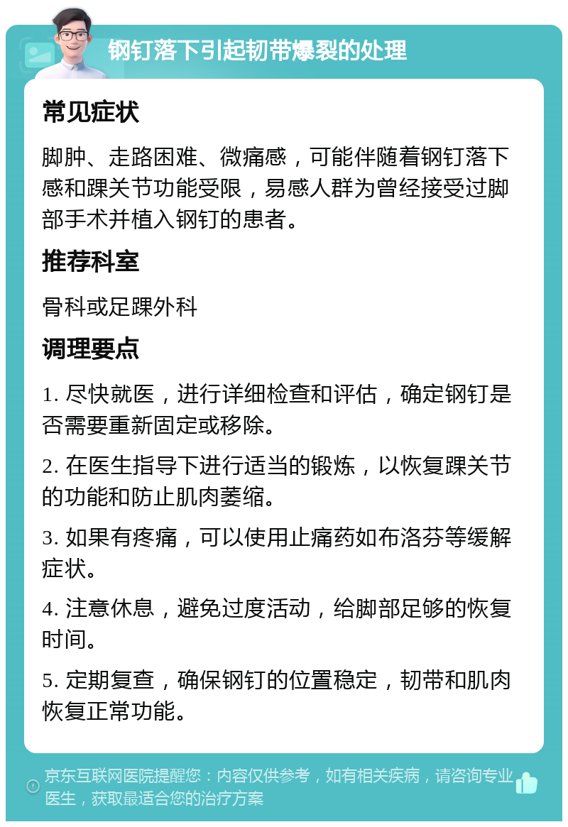 钢钉落下引起韧带爆裂的处理 常见症状 脚肿、走路困难、微痛感，可能伴随着钢钉落下感和踝关节功能受限，易感人群为曾经接受过脚部手术并植入钢钉的患者。 推荐科室 骨科或足踝外科 调理要点 1. 尽快就医，进行详细检查和评估，确定钢钉是否需要重新固定或移除。 2. 在医生指导下进行适当的锻炼，以恢复踝关节的功能和防止肌肉萎缩。 3. 如果有疼痛，可以使用止痛药如布洛芬等缓解症状。 4. 注意休息，避免过度活动，给脚部足够的恢复时间。 5. 定期复查，确保钢钉的位置稳定，韧带和肌肉恢复正常功能。