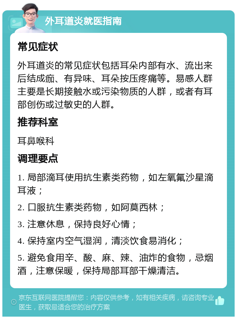 外耳道炎就医指南 常见症状 外耳道炎的常见症状包括耳朵内部有水、流出来后结成痂、有异味、耳朵按压疼痛等。易感人群主要是长期接触水或污染物质的人群，或者有耳部创伤或过敏史的人群。 推荐科室 耳鼻喉科 调理要点 1. 局部滴耳使用抗生素类药物，如左氧氟沙星滴耳液； 2. 口服抗生素类药物，如阿莫西林； 3. 注意休息，保持良好心情； 4. 保持室内空气湿润，清淡饮食易消化； 5. 避免食用辛、酸、麻、辣、油炸的食物，忌烟酒，注意保暖，保持局部耳部干燥清洁。