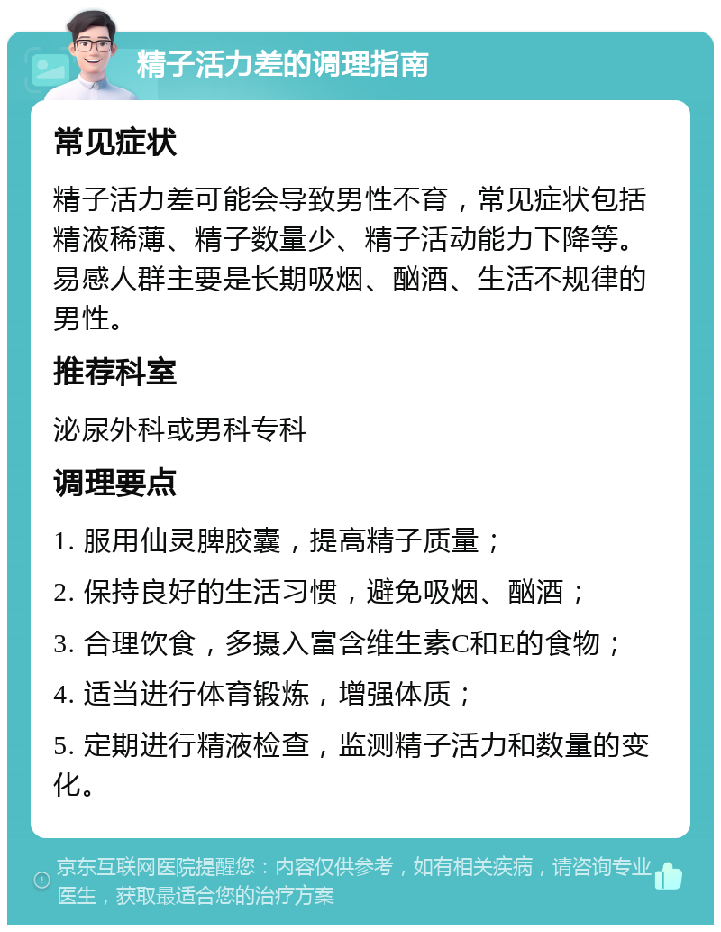 精子活力差的调理指南 常见症状 精子活力差可能会导致男性不育，常见症状包括精液稀薄、精子数量少、精子活动能力下降等。易感人群主要是长期吸烟、酗酒、生活不规律的男性。 推荐科室 泌尿外科或男科专科 调理要点 1. 服用仙灵脾胶囊，提高精子质量； 2. 保持良好的生活习惯，避免吸烟、酗酒； 3. 合理饮食，多摄入富含维生素C和E的食物； 4. 适当进行体育锻炼，增强体质； 5. 定期进行精液检查，监测精子活力和数量的变化。