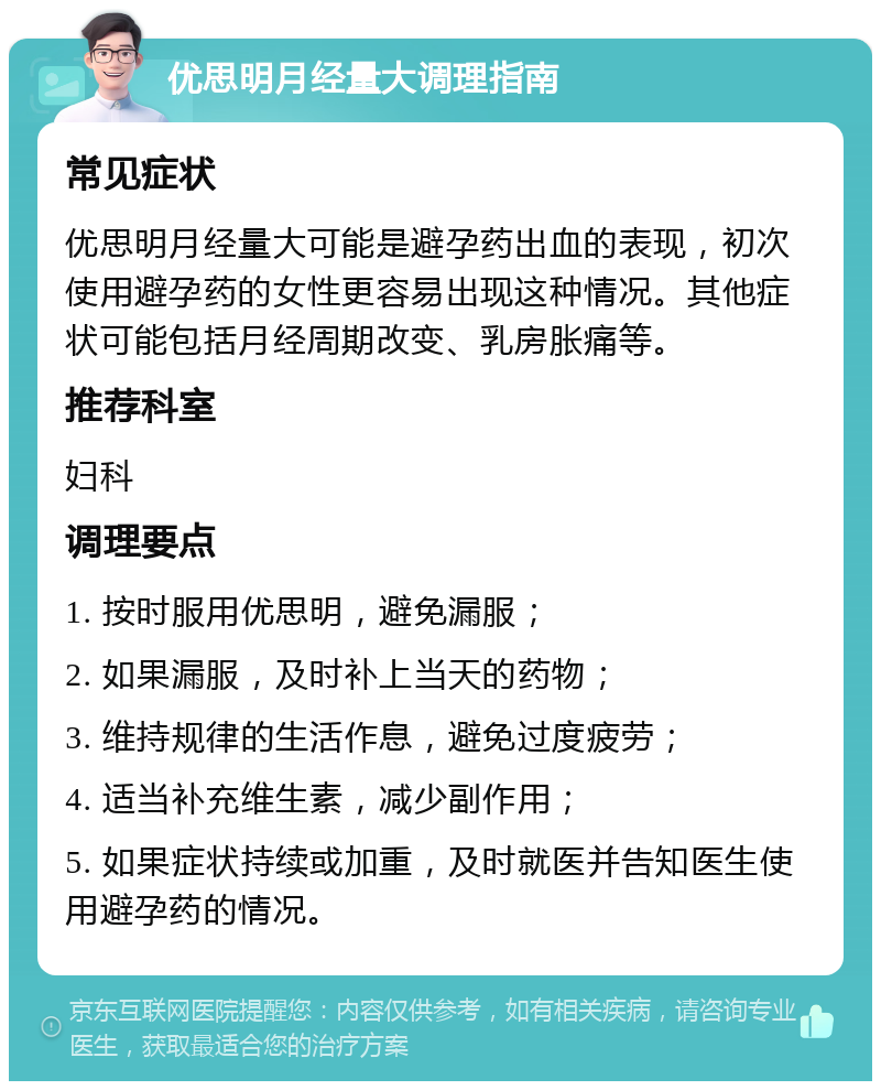 优思明月经量大调理指南 常见症状 优思明月经量大可能是避孕药出血的表现，初次使用避孕药的女性更容易出现这种情况。其他症状可能包括月经周期改变、乳房胀痛等。 推荐科室 妇科 调理要点 1. 按时服用优思明，避免漏服； 2. 如果漏服，及时补上当天的药物； 3. 维持规律的生活作息，避免过度疲劳； 4. 适当补充维生素，减少副作用； 5. 如果症状持续或加重，及时就医并告知医生使用避孕药的情况。