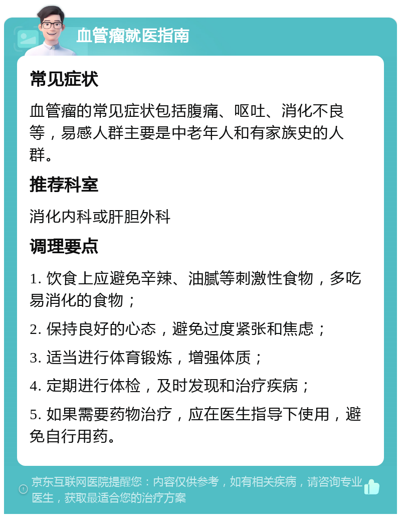 血管瘤就医指南 常见症状 血管瘤的常见症状包括腹痛、呕吐、消化不良等，易感人群主要是中老年人和有家族史的人群。 推荐科室 消化内科或肝胆外科 调理要点 1. 饮食上应避免辛辣、油腻等刺激性食物，多吃易消化的食物； 2. 保持良好的心态，避免过度紧张和焦虑； 3. 适当进行体育锻炼，增强体质； 4. 定期进行体检，及时发现和治疗疾病； 5. 如果需要药物治疗，应在医生指导下使用，避免自行用药。