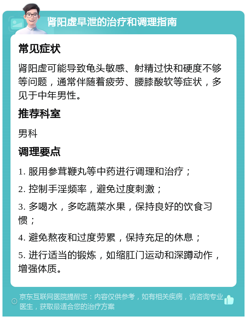 肾阳虚早泄的治疗和调理指南 常见症状 肾阳虚可能导致龟头敏感、射精过快和硬度不够等问题，通常伴随着疲劳、腰膝酸软等症状，多见于中年男性。 推荐科室 男科 调理要点 1. 服用参茸鞭丸等中药进行调理和治疗； 2. 控制手淫频率，避免过度刺激； 3. 多喝水，多吃蔬菜水果，保持良好的饮食习惯； 4. 避免熬夜和过度劳累，保持充足的休息； 5. 进行适当的锻炼，如缩肛门运动和深蹲动作，增强体质。