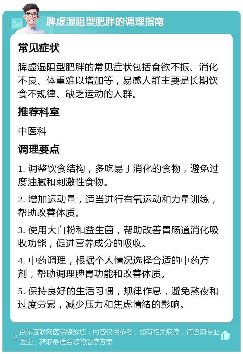 脾虚湿阻型肥胖的调理指南 常见症状 脾虚湿阻型肥胖的常见症状包括食欲不振、消化不良、体重难以增加等，易感人群主要是长期饮食不规律、缺乏运动的人群。 推荐科室 中医科 调理要点 1. 调整饮食结构，多吃易于消化的食物，避免过度油腻和刺激性食物。 2. 增加运动量，适当进行有氧运动和力量训练，帮助改善体质。 3. 使用大白粉和益生菌，帮助改善胃肠道消化吸收功能，促进营养成分的吸收。 4. 中药调理，根据个人情况选择合适的中药方剂，帮助调理脾胃功能和改善体质。 5. 保持良好的生活习惯，规律作息，避免熬夜和过度劳累，减少压力和焦虑情绪的影响。