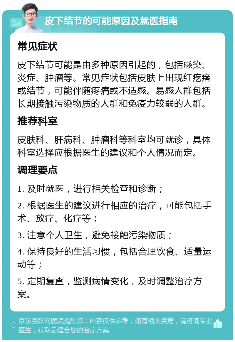 皮下结节的可能原因及就医指南 常见症状 皮下结节可能是由多种原因引起的，包括感染、炎症、肿瘤等。常见症状包括皮肤上出现红疙瘩或结节，可能伴随疼痛或不适感。易感人群包括长期接触污染物质的人群和免疫力较弱的人群。 推荐科室 皮肤科、肝病科、肿瘤科等科室均可就诊，具体科室选择应根据医生的建议和个人情况而定。 调理要点 1. 及时就医，进行相关检查和诊断； 2. 根据医生的建议进行相应的治疗，可能包括手术、放疗、化疗等； 3. 注意个人卫生，避免接触污染物质； 4. 保持良好的生活习惯，包括合理饮食、适量运动等； 5. 定期复查，监测病情变化，及时调整治疗方案。