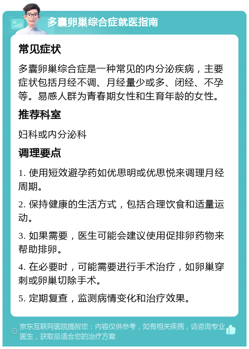 多囊卵巢综合症就医指南 常见症状 多囊卵巢综合症是一种常见的内分泌疾病，主要症状包括月经不调、月经量少或多、闭经、不孕等。易感人群为青春期女性和生育年龄的女性。 推荐科室 妇科或内分泌科 调理要点 1. 使用短效避孕药如优思明或优思悦来调理月经周期。 2. 保持健康的生活方式，包括合理饮食和适量运动。 3. 如果需要，医生可能会建议使用促排卵药物来帮助排卵。 4. 在必要时，可能需要进行手术治疗，如卵巢穿刺或卵巢切除手术。 5. 定期复查，监测病情变化和治疗效果。