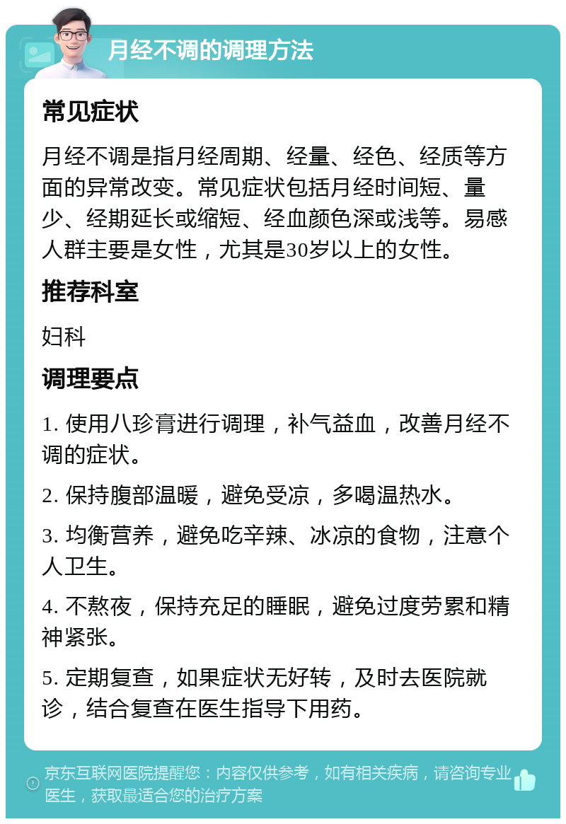 月经不调的调理方法 常见症状 月经不调是指月经周期、经量、经色、经质等方面的异常改变。常见症状包括月经时间短、量少、经期延长或缩短、经血颜色深或浅等。易感人群主要是女性，尤其是30岁以上的女性。 推荐科室 妇科 调理要点 1. 使用八珍膏进行调理，补气益血，改善月经不调的症状。 2. 保持腹部温暖，避免受凉，多喝温热水。 3. 均衡营养，避免吃辛辣、冰凉的食物，注意个人卫生。 4. 不熬夜，保持充足的睡眠，避免过度劳累和精神紧张。 5. 定期复查，如果症状无好转，及时去医院就诊，结合复查在医生指导下用药。