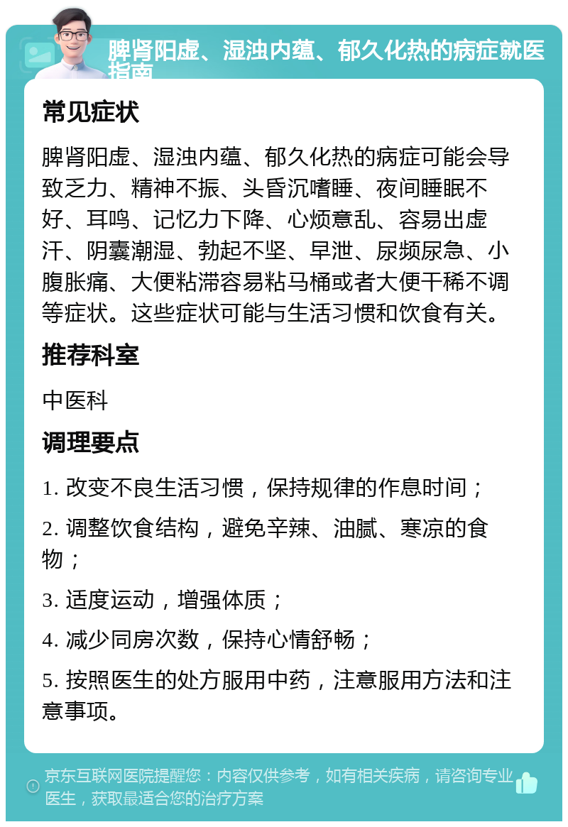 脾肾阳虚、湿浊内蕴、郁久化热的病症就医指南 常见症状 脾肾阳虚、湿浊内蕴、郁久化热的病症可能会导致乏力、精神不振、头昏沉嗜睡、夜间睡眠不好、耳鸣、记忆力下降、心烦意乱、容易出虚汗、阴囊潮湿、勃起不坚、早泄、尿频尿急、小腹胀痛、大便粘滞容易粘马桶或者大便干稀不调等症状。这些症状可能与生活习惯和饮食有关。 推荐科室 中医科 调理要点 1. 改变不良生活习惯，保持规律的作息时间； 2. 调整饮食结构，避免辛辣、油腻、寒凉的食物； 3. 适度运动，增强体质； 4. 减少同房次数，保持心情舒畅； 5. 按照医生的处方服用中药，注意服用方法和注意事项。