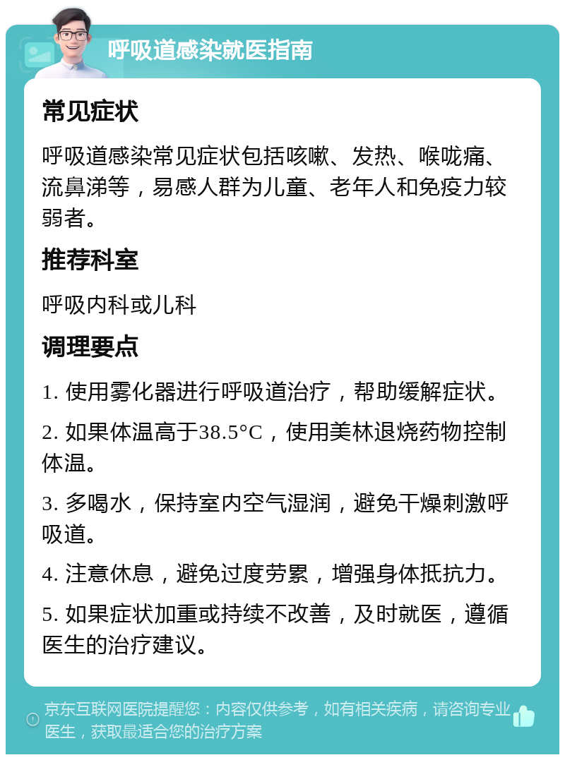 呼吸道感染就医指南 常见症状 呼吸道感染常见症状包括咳嗽、发热、喉咙痛、流鼻涕等，易感人群为儿童、老年人和免疫力较弱者。 推荐科室 呼吸内科或儿科 调理要点 1. 使用雾化器进行呼吸道治疗，帮助缓解症状。 2. 如果体温高于38.5°C，使用美林退烧药物控制体温。 3. 多喝水，保持室内空气湿润，避免干燥刺激呼吸道。 4. 注意休息，避免过度劳累，增强身体抵抗力。 5. 如果症状加重或持续不改善，及时就医，遵循医生的治疗建议。