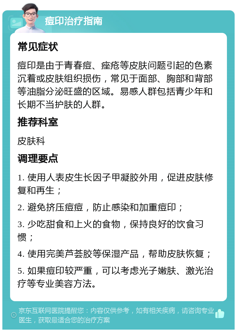 痘印治疗指南 常见症状 痘印是由于青春痘、痤疮等皮肤问题引起的色素沉着或皮肤组织损伤，常见于面部、胸部和背部等油脂分泌旺盛的区域。易感人群包括青少年和长期不当护肤的人群。 推荐科室 皮肤科 调理要点 1. 使用人表皮生长因子甲凝胶外用，促进皮肤修复和再生； 2. 避免挤压痘痘，防止感染和加重痘印； 3. 少吃甜食和上火的食物，保持良好的饮食习惯； 4. 使用完美芦荟胶等保湿产品，帮助皮肤恢复； 5. 如果痘印较严重，可以考虑光子嫩肤、激光治疗等专业美容方法。