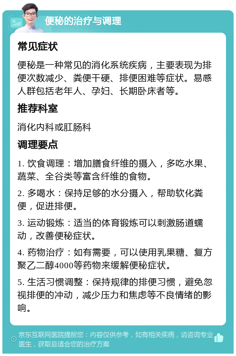 便秘的治疗与调理 常见症状 便秘是一种常见的消化系统疾病，主要表现为排便次数减少、粪便干硬、排便困难等症状。易感人群包括老年人、孕妇、长期卧床者等。 推荐科室 消化内科或肛肠科 调理要点 1. 饮食调理：增加膳食纤维的摄入，多吃水果、蔬菜、全谷类等富含纤维的食物。 2. 多喝水：保持足够的水分摄入，帮助软化粪便，促进排便。 3. 运动锻炼：适当的体育锻炼可以刺激肠道蠕动，改善便秘症状。 4. 药物治疗：如有需要，可以使用乳果糖、复方聚乙二醇4000等药物来缓解便秘症状。 5. 生活习惯调整：保持规律的排便习惯，避免忽视排便的冲动，减少压力和焦虑等不良情绪的影响。