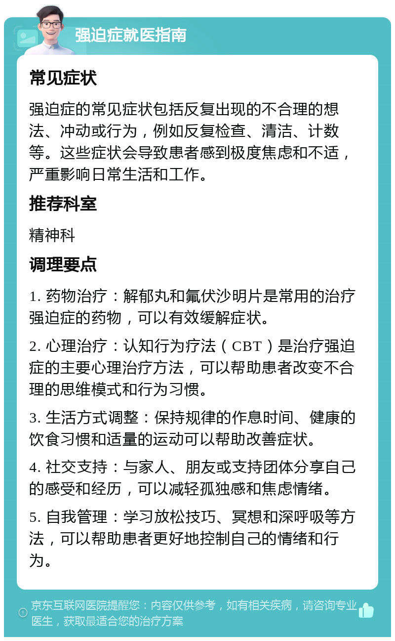 强迫症就医指南 常见症状 强迫症的常见症状包括反复出现的不合理的想法、冲动或行为，例如反复检查、清洁、计数等。这些症状会导致患者感到极度焦虑和不适，严重影响日常生活和工作。 推荐科室 精神科 调理要点 1. 药物治疗：解郁丸和氟伏沙明片是常用的治疗强迫症的药物，可以有效缓解症状。 2. 心理治疗：认知行为疗法（CBT）是治疗强迫症的主要心理治疗方法，可以帮助患者改变不合理的思维模式和行为习惯。 3. 生活方式调整：保持规律的作息时间、健康的饮食习惯和适量的运动可以帮助改善症状。 4. 社交支持：与家人、朋友或支持团体分享自己的感受和经历，可以减轻孤独感和焦虑情绪。 5. 自我管理：学习放松技巧、冥想和深呼吸等方法，可以帮助患者更好地控制自己的情绪和行为。