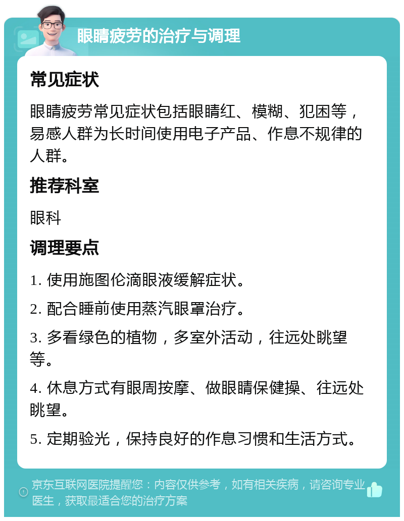 眼睛疲劳的治疗与调理 常见症状 眼睛疲劳常见症状包括眼睛红、模糊、犯困等，易感人群为长时间使用电子产品、作息不规律的人群。 推荐科室 眼科 调理要点 1. 使用施图伦滴眼液缓解症状。 2. 配合睡前使用蒸汽眼罩治疗。 3. 多看绿色的植物，多室外活动，往远处眺望等。 4. 休息方式有眼周按摩、做眼睛保健操、往远处眺望。 5. 定期验光，保持良好的作息习惯和生活方式。