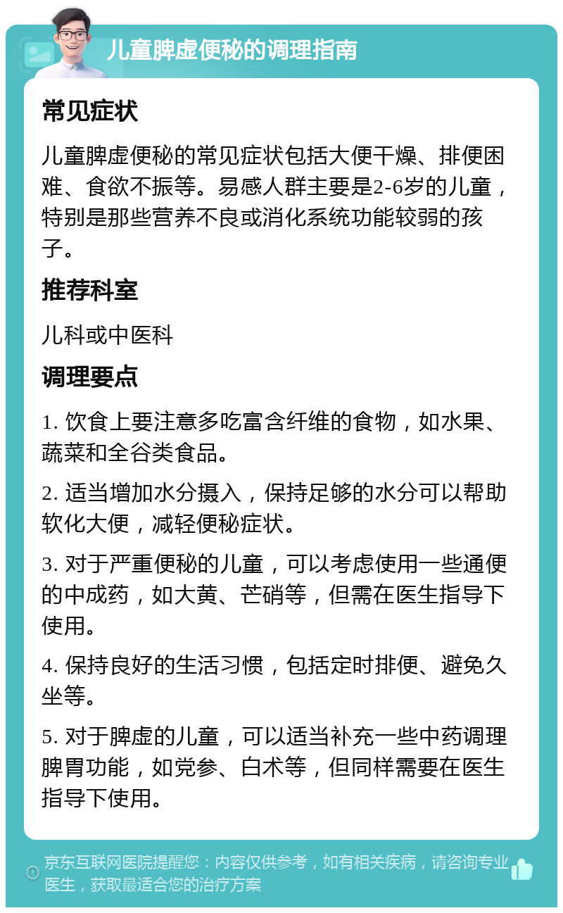 儿童脾虚便秘的调理指南 常见症状 儿童脾虚便秘的常见症状包括大便干燥、排便困难、食欲不振等。易感人群主要是2-6岁的儿童，特别是那些营养不良或消化系统功能较弱的孩子。 推荐科室 儿科或中医科 调理要点 1. 饮食上要注意多吃富含纤维的食物，如水果、蔬菜和全谷类食品。 2. 适当增加水分摄入，保持足够的水分可以帮助软化大便，减轻便秘症状。 3. 对于严重便秘的儿童，可以考虑使用一些通便的中成药，如大黄、芒硝等，但需在医生指导下使用。 4. 保持良好的生活习惯，包括定时排便、避免久坐等。 5. 对于脾虚的儿童，可以适当补充一些中药调理脾胃功能，如党参、白术等，但同样需要在医生指导下使用。