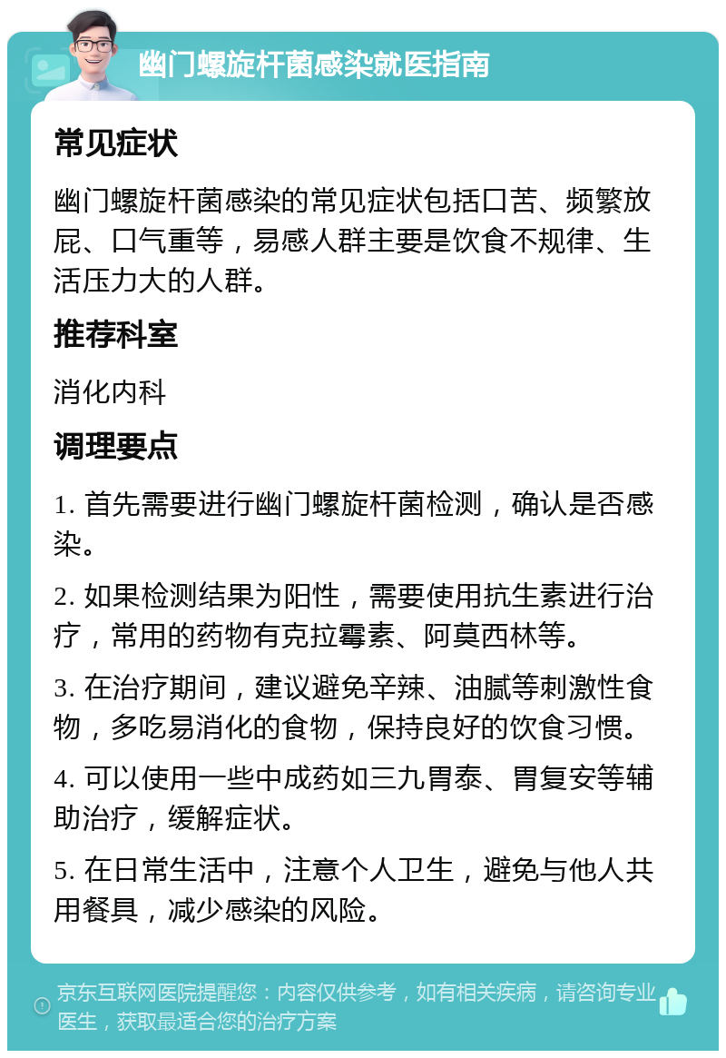 幽门螺旋杆菌感染就医指南 常见症状 幽门螺旋杆菌感染的常见症状包括口苦、频繁放屁、口气重等，易感人群主要是饮食不规律、生活压力大的人群。 推荐科室 消化内科 调理要点 1. 首先需要进行幽门螺旋杆菌检测，确认是否感染。 2. 如果检测结果为阳性，需要使用抗生素进行治疗，常用的药物有克拉霉素、阿莫西林等。 3. 在治疗期间，建议避免辛辣、油腻等刺激性食物，多吃易消化的食物，保持良好的饮食习惯。 4. 可以使用一些中成药如三九胃泰、胃复安等辅助治疗，缓解症状。 5. 在日常生活中，注意个人卫生，避免与他人共用餐具，减少感染的风险。