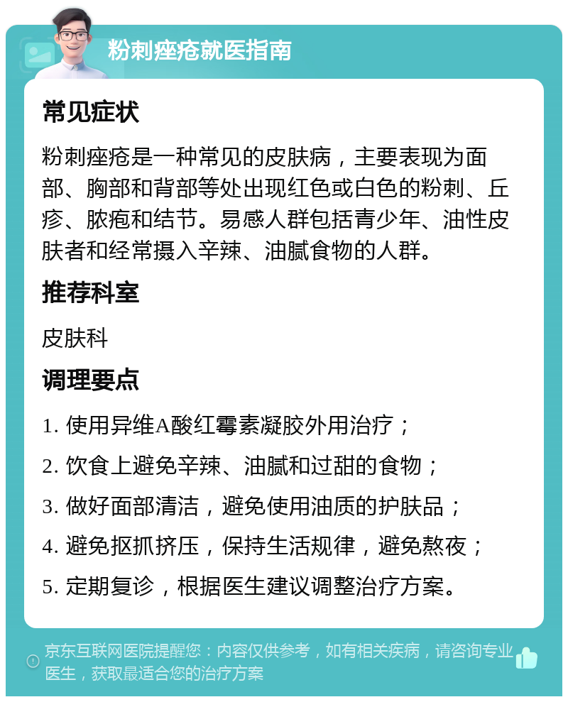 粉刺痤疮就医指南 常见症状 粉刺痤疮是一种常见的皮肤病，主要表现为面部、胸部和背部等处出现红色或白色的粉刺、丘疹、脓疱和结节。易感人群包括青少年、油性皮肤者和经常摄入辛辣、油腻食物的人群。 推荐科室 皮肤科 调理要点 1. 使用异维A酸红霉素凝胶外用治疗； 2. 饮食上避免辛辣、油腻和过甜的食物； 3. 做好面部清洁，避免使用油质的护肤品； 4. 避免抠抓挤压，保持生活规律，避免熬夜； 5. 定期复诊，根据医生建议调整治疗方案。