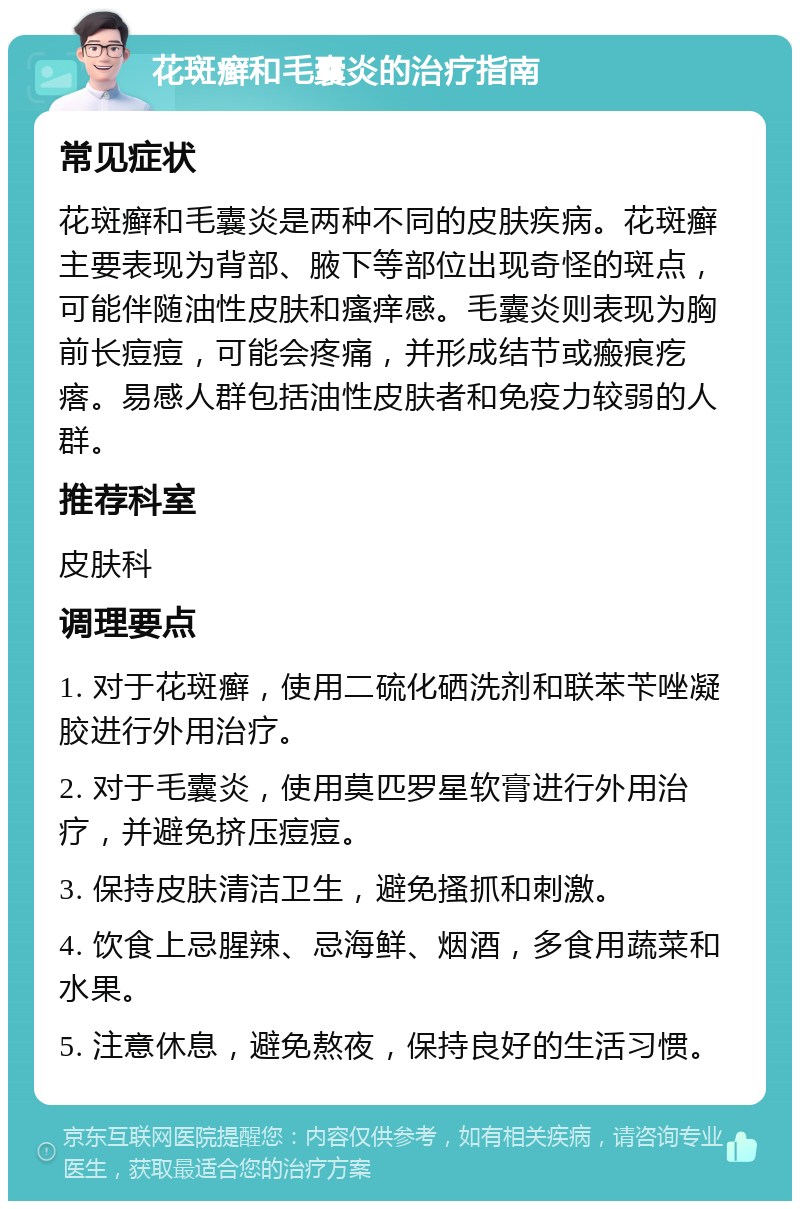 花斑癣和毛囊炎的治疗指南 常见症状 花斑癣和毛囊炎是两种不同的皮肤疾病。花斑癣主要表现为背部、腋下等部位出现奇怪的斑点，可能伴随油性皮肤和瘙痒感。毛囊炎则表现为胸前长痘痘，可能会疼痛，并形成结节或瘢痕疙瘩。易感人群包括油性皮肤者和免疫力较弱的人群。 推荐科室 皮肤科 调理要点 1. 对于花斑癣，使用二硫化硒洗剂和联苯苄唑凝胶进行外用治疗。 2. 对于毛囊炎，使用莫匹罗星软膏进行外用治疗，并避免挤压痘痘。 3. 保持皮肤清洁卫生，避免搔抓和刺激。 4. 饮食上忌腥辣、忌海鲜、烟酒，多食用蔬菜和水果。 5. 注意休息，避免熬夜，保持良好的生活习惯。